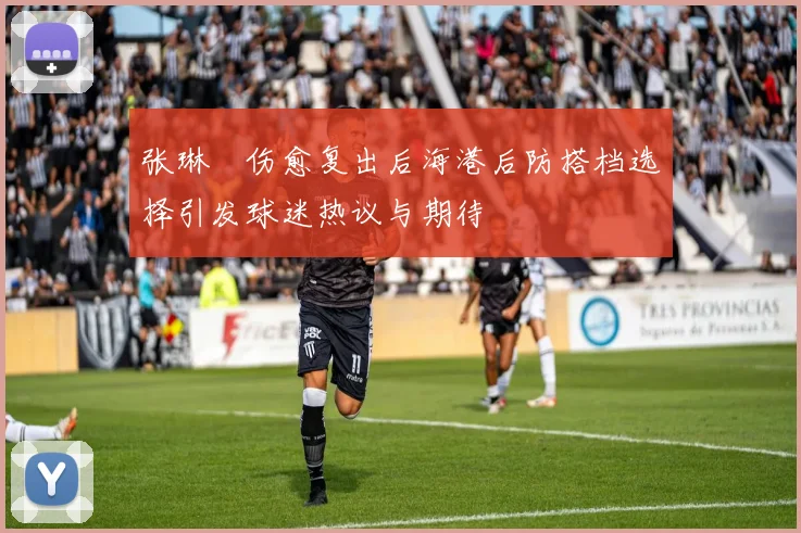 张琳芃伤愈复出后海港后防搭档选择引发球迷热议与期待