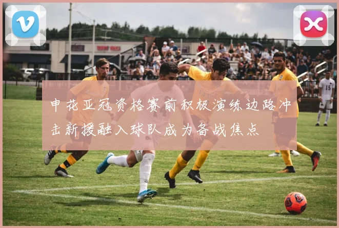 申花亚冠资格赛前积极演练边路冲击新援融入球队成为备战焦点