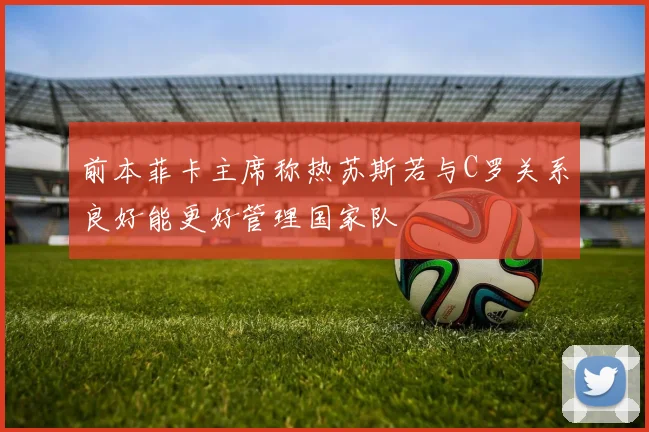 前本菲卡主席称热苏斯若与C罗关系良好能更好管理国家队